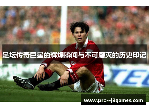 足坛传奇巨星的辉煌瞬间与不可磨灭的历史印记