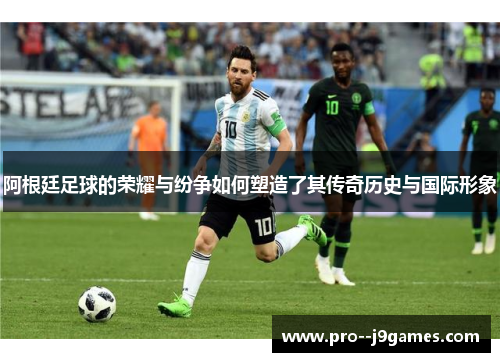 阿根廷足球的荣耀与纷争如何塑造了其传奇历史与国际形象
