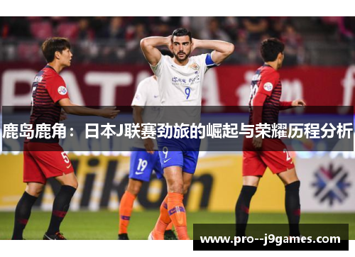 鹿岛鹿角：日本J联赛劲旅的崛起与荣耀历程分析